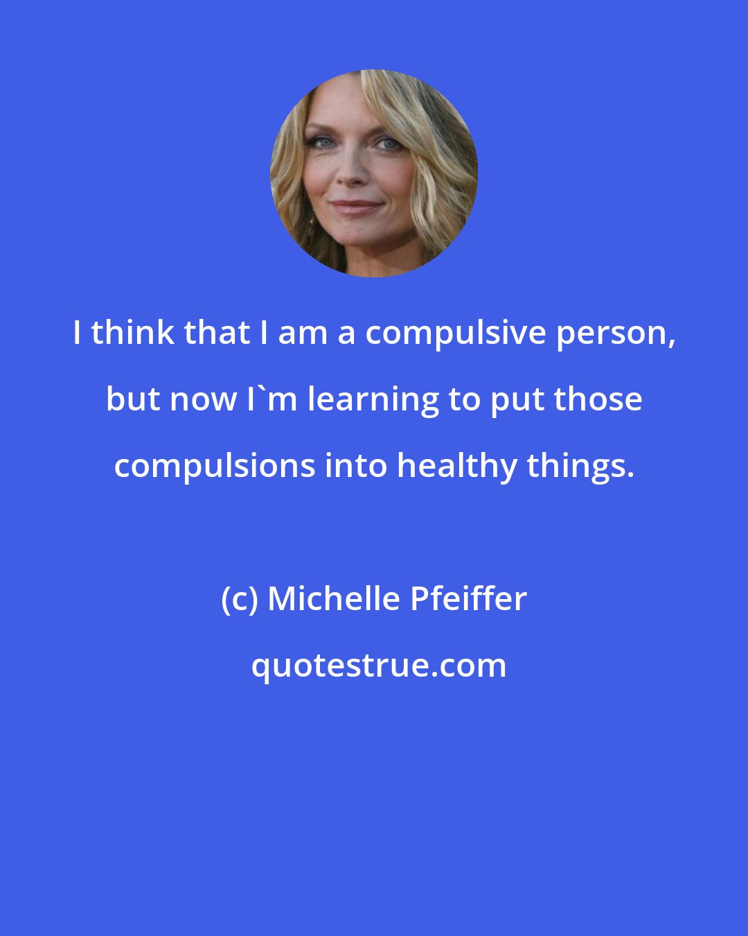 Michelle Pfeiffer: I think that I am a compulsive person, but now I'm learning to put those compulsions into healthy things.