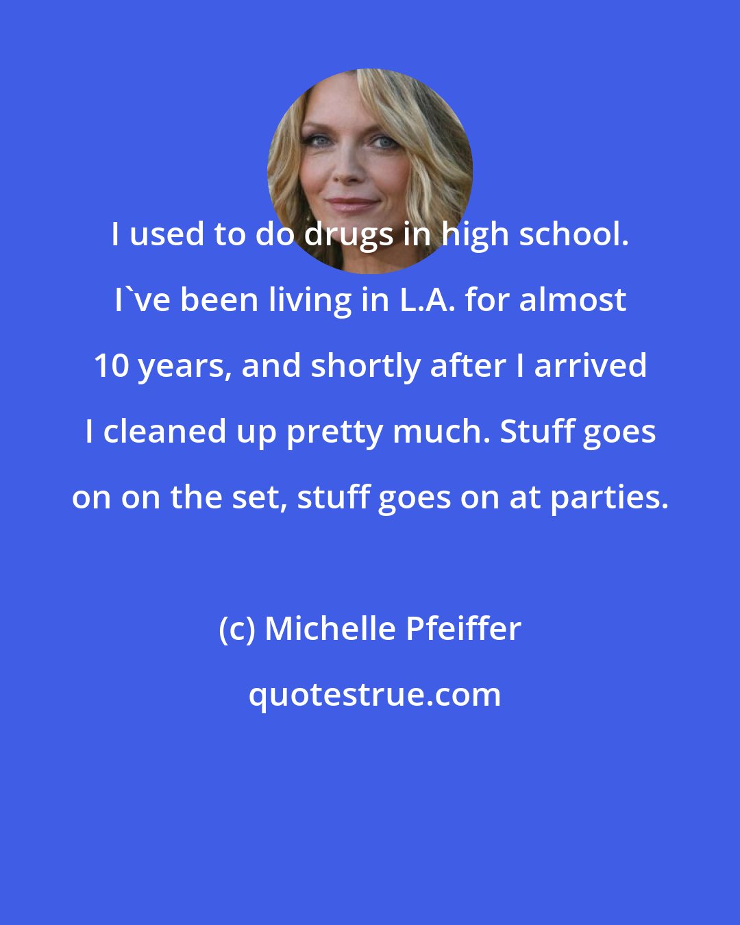 Michelle Pfeiffer: I used to do drugs in high school. I've been living in L.A. for almost 10 years, and shortly after I arrived I cleaned up pretty much. Stuff goes on on the set, stuff goes on at parties.