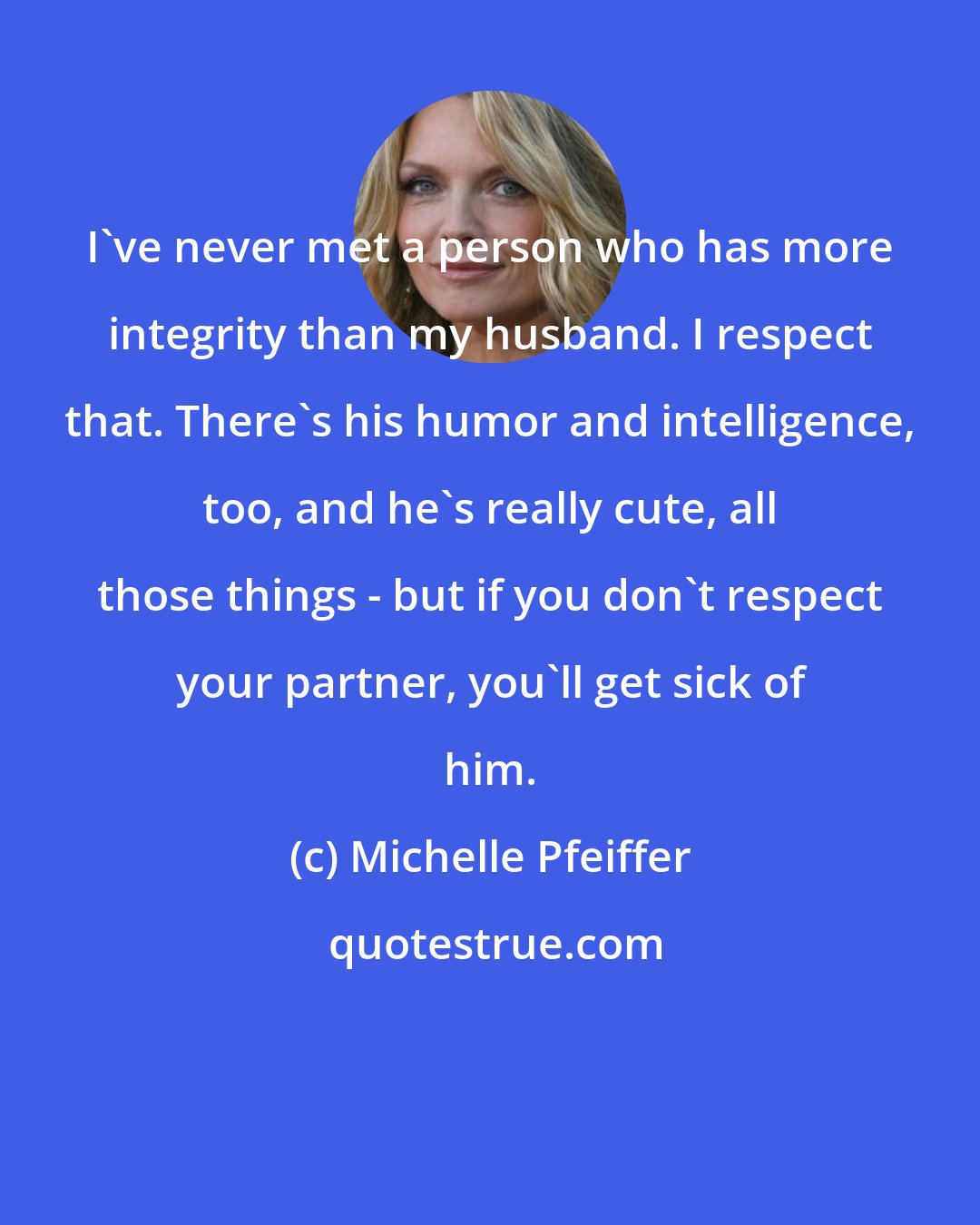 Michelle Pfeiffer: I've never met a person who has more integrity than my husband. I respect that. There's his humor and intelligence, too, and he's really cute, all those things - but if you don't respect your partner, you'll get sick of him.