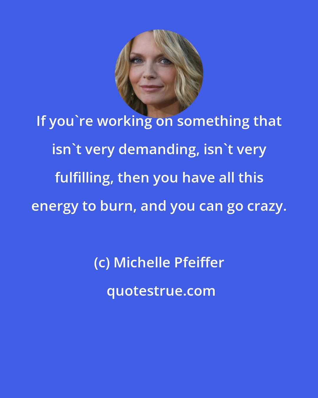 Michelle Pfeiffer: If you're working on something that isn't very demanding, isn't very fulfilling, then you have all this energy to burn, and you can go crazy.