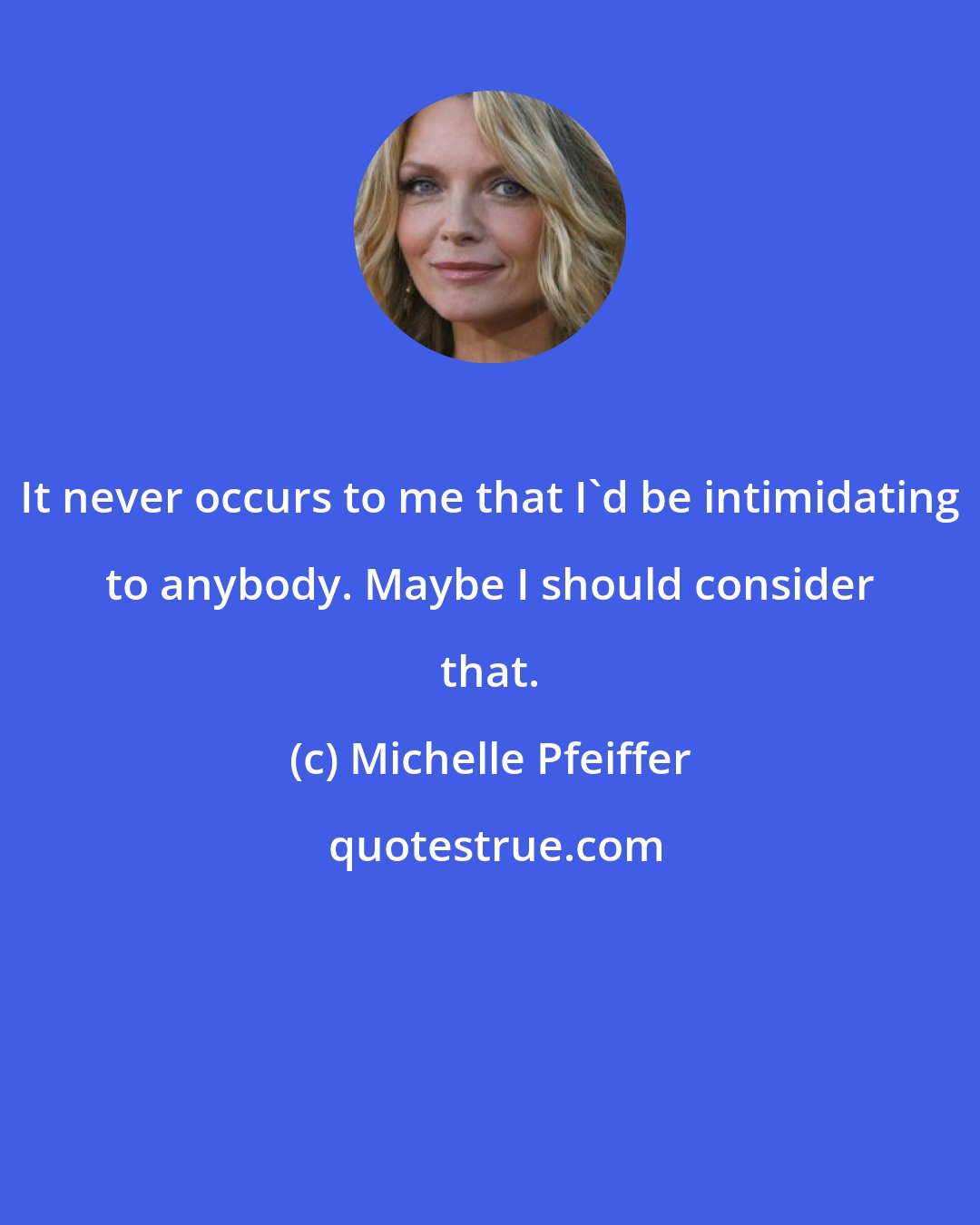 Michelle Pfeiffer: It never occurs to me that I'd be intimidating to anybody. Maybe I should consider that.