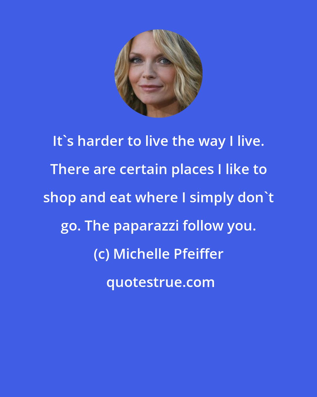 Michelle Pfeiffer: It's harder to live the way I live. There are certain places I like to shop and eat where I simply don't go. The paparazzi follow you.