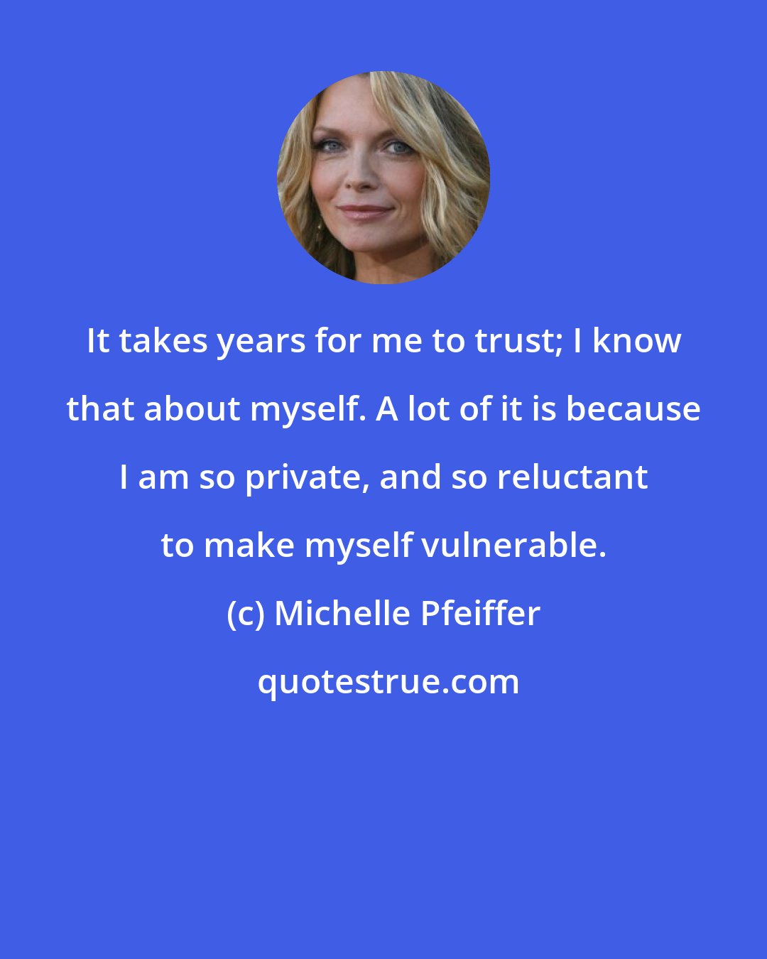 Michelle Pfeiffer: It takes years for me to trust; I know that about myself. A lot of it is because I am so private, and so reluctant to make myself vulnerable.