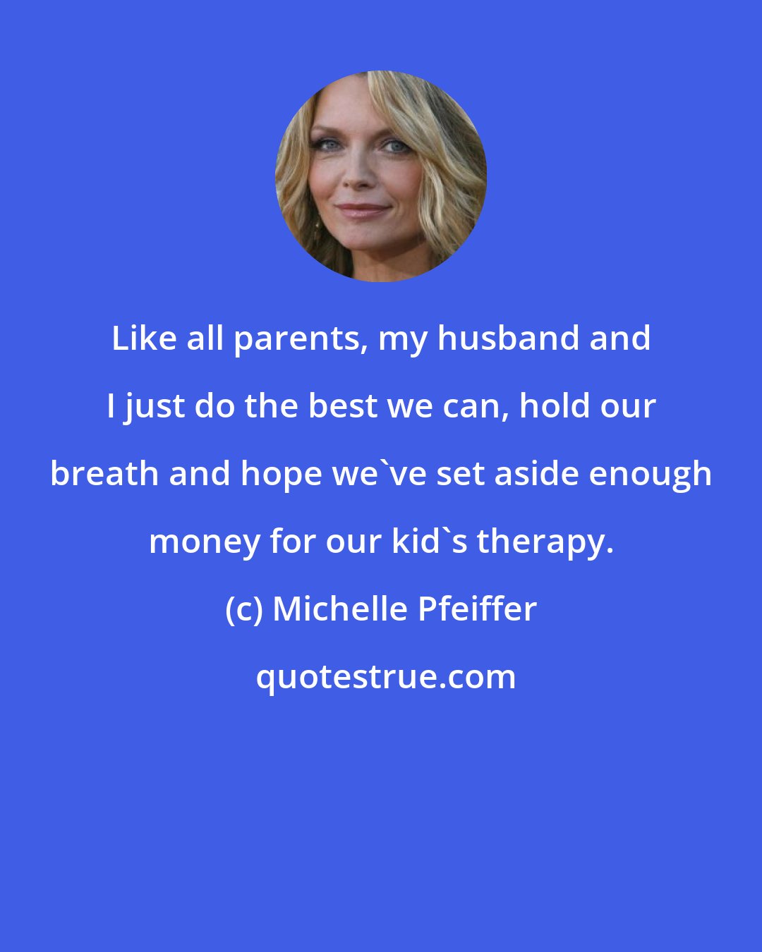 Michelle Pfeiffer: Like all parents, my husband and I just do the best we can, hold our breath and hope we've set aside enough money for our kid's therapy.