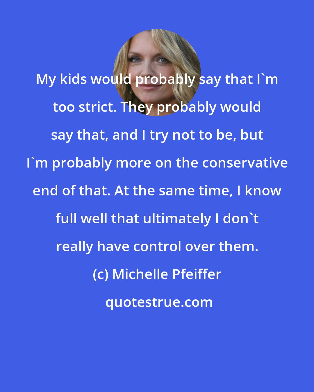 Michelle Pfeiffer: My kids would probably say that I'm too strict. They probably would say that, and I try not to be, but I'm probably more on the conservative end of that. At the same time, I know full well that ultimately I don't really have control over them.