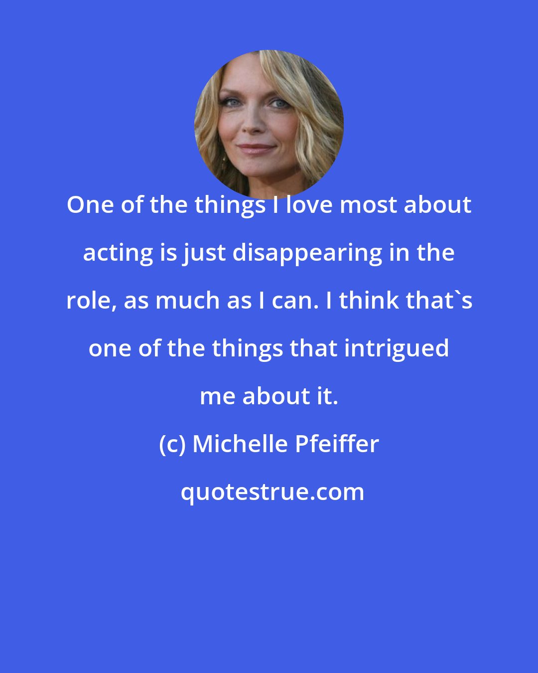 Michelle Pfeiffer: One of the things I love most about acting is just disappearing in the role, as much as I can. I think that's one of the things that intrigued me about it.