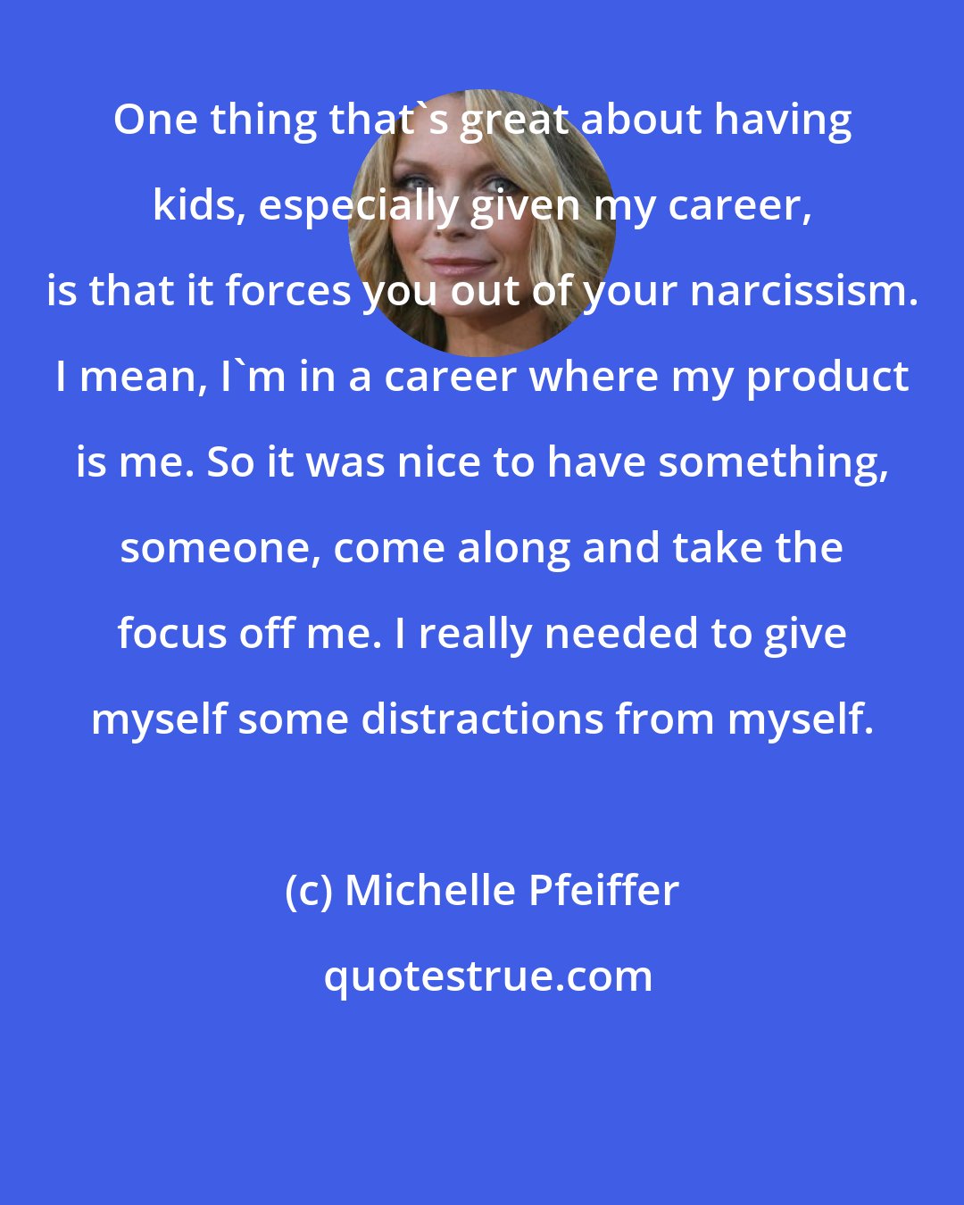 Michelle Pfeiffer: One thing that's great about having kids, especially given my career, is that it forces you out of your narcissism. I mean, I'm in a career where my product is me. So it was nice to have something, someone, come along and take the focus off me. I really needed to give myself some distractions from myself.