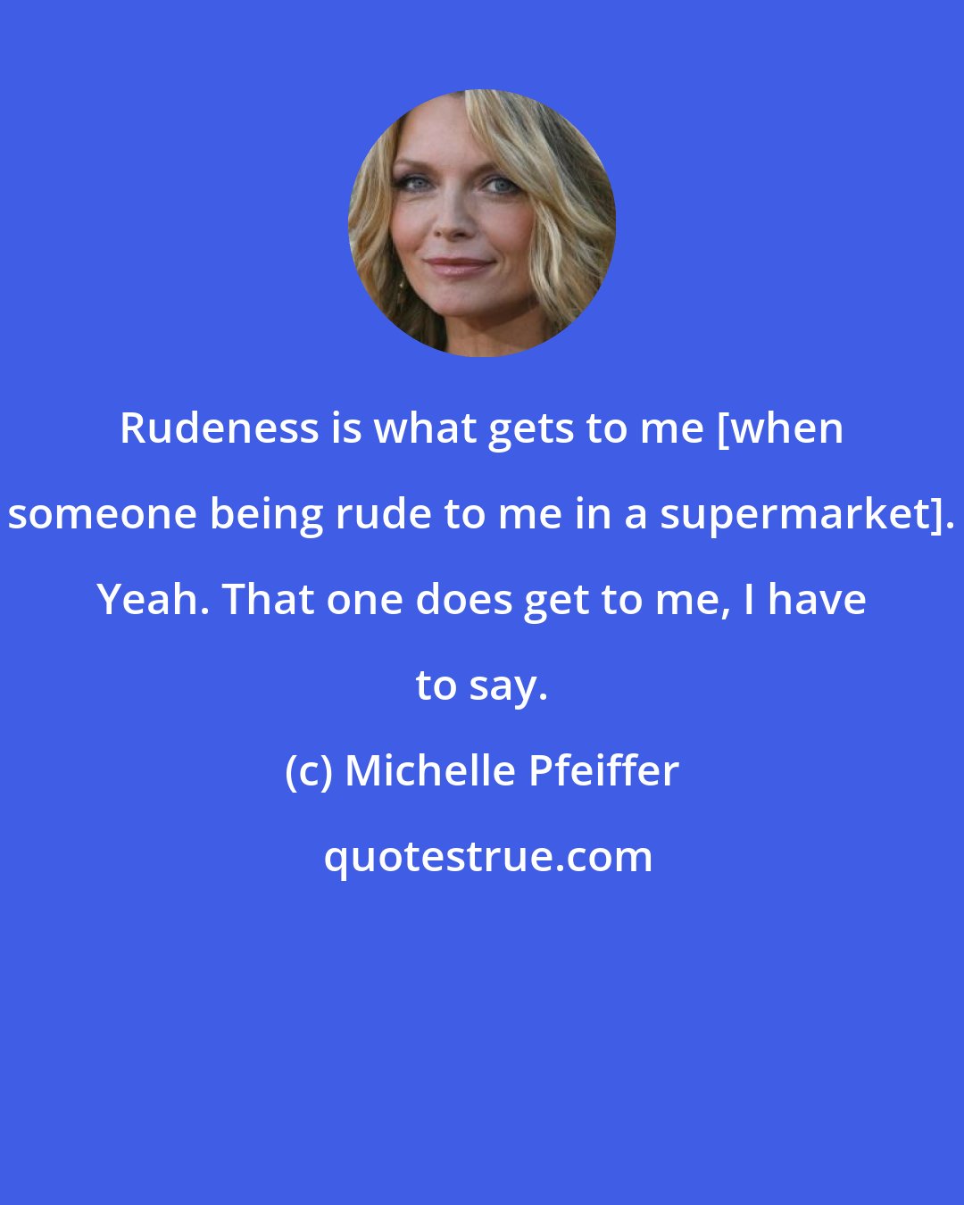 Michelle Pfeiffer: Rudeness is what gets to me [when someone being rude to me in a supermarket]. Yeah. That one does get to me, I have to say.