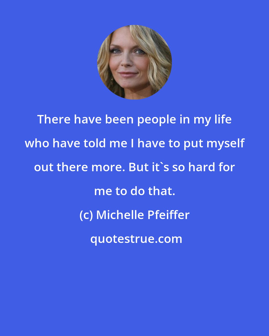 Michelle Pfeiffer: There have been people in my life who have told me I have to put myself out there more. But it's so hard for me to do that.