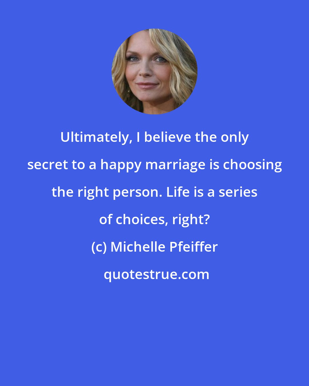 Michelle Pfeiffer: Ultimately, I believe the only secret to a happy marriage is choosing the right person. Life is a series of choices, right?