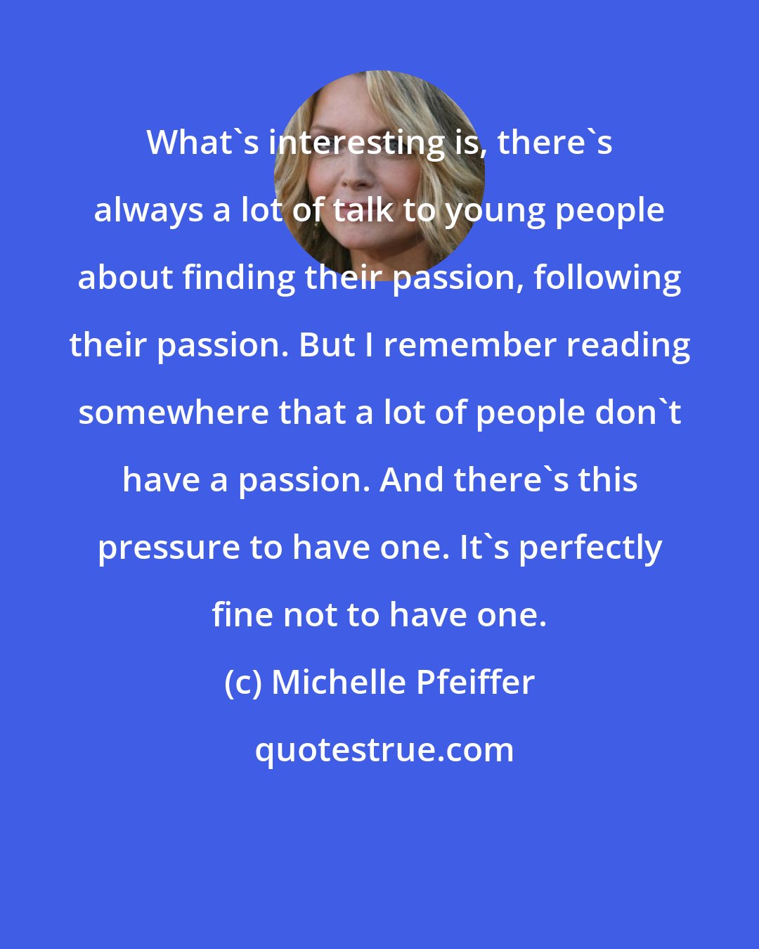 Michelle Pfeiffer: What's interesting is, there's always a lot of talk to young people about finding their passion, following their passion. But I remember reading somewhere that a lot of people don't have a passion. And there's this pressure to have one. It's perfectly fine not to have one.