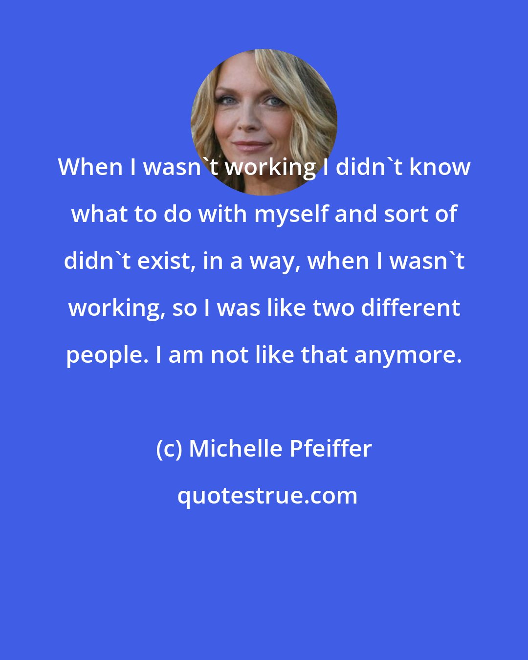 Michelle Pfeiffer: When I wasn't working I didn't know what to do with myself and sort of didn't exist, in a way, when I wasn't working, so I was like two different people. I am not like that anymore.