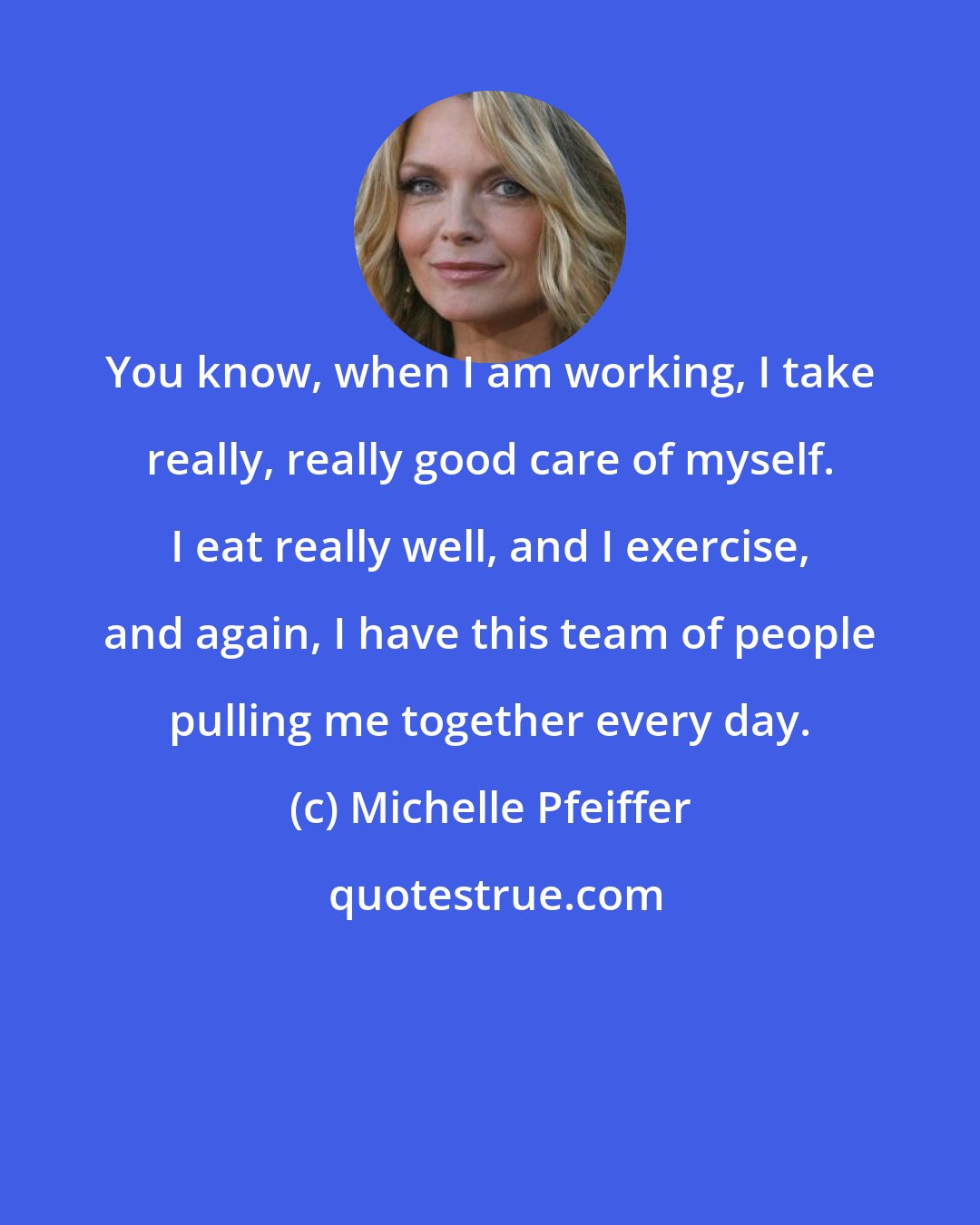 Michelle Pfeiffer: You know, when I am working, I take really, really good care of myself. I eat really well, and I exercise, and again, I have this team of people pulling me together every day.