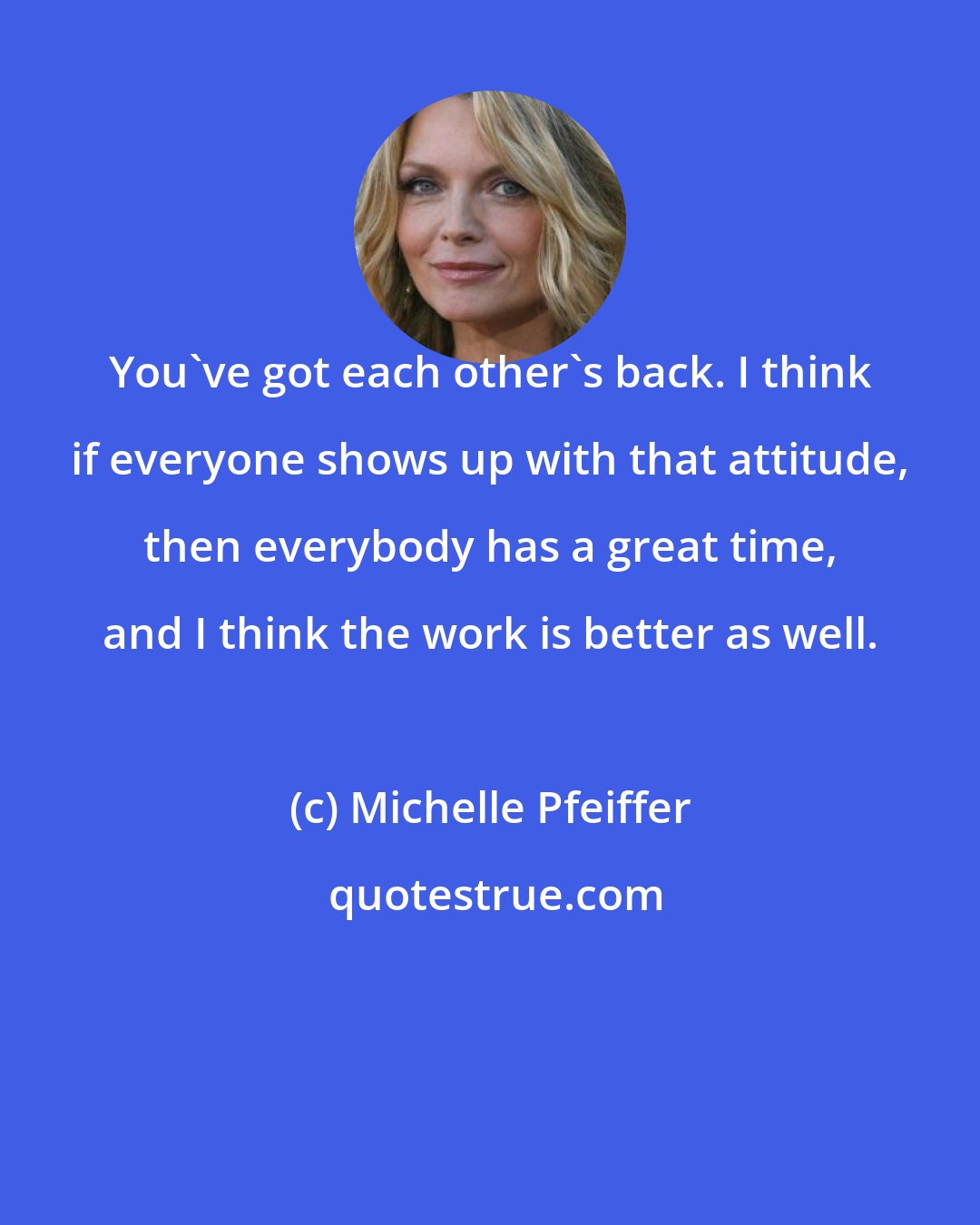 Michelle Pfeiffer: You've got each other's back. I think if everyone shows up with that attitude, then everybody has a great time, and I think the work is better as well.