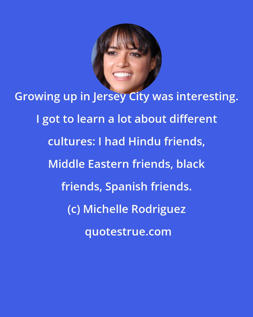 Michelle Rodriguez: Growing up in Jersey City was interesting. I got to learn a lot about different cultures: I had Hindu friends, Middle Eastern friends, black friends, Spanish friends.