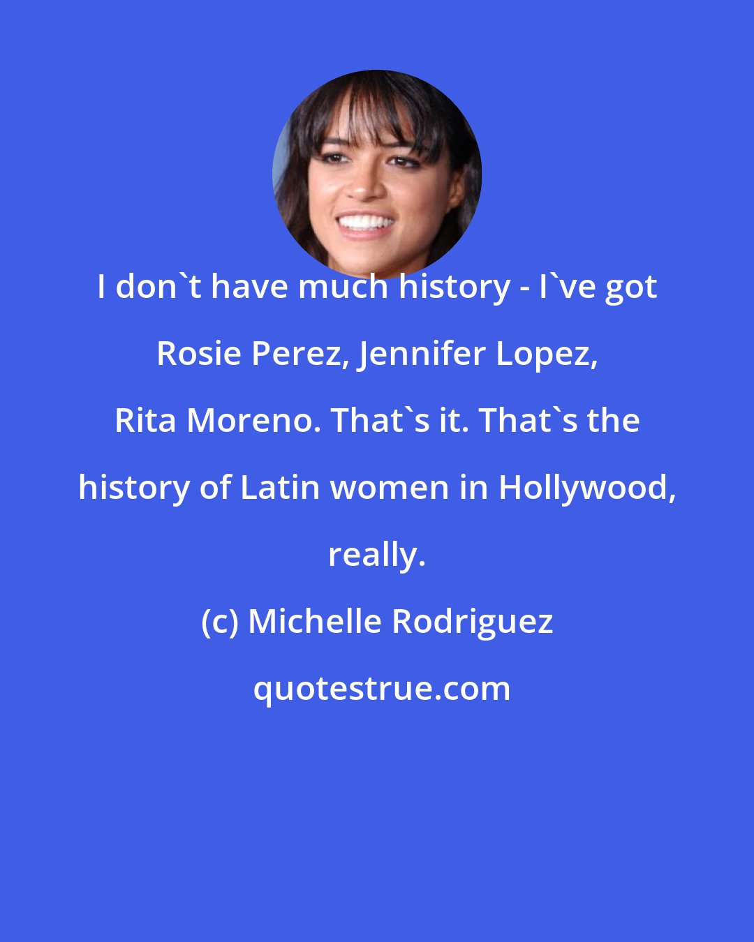 Michelle Rodriguez: I don't have much history - I've got Rosie Perez, Jennifer Lopez, Rita Moreno. That's it. That's the history of Latin women in Hollywood, really.