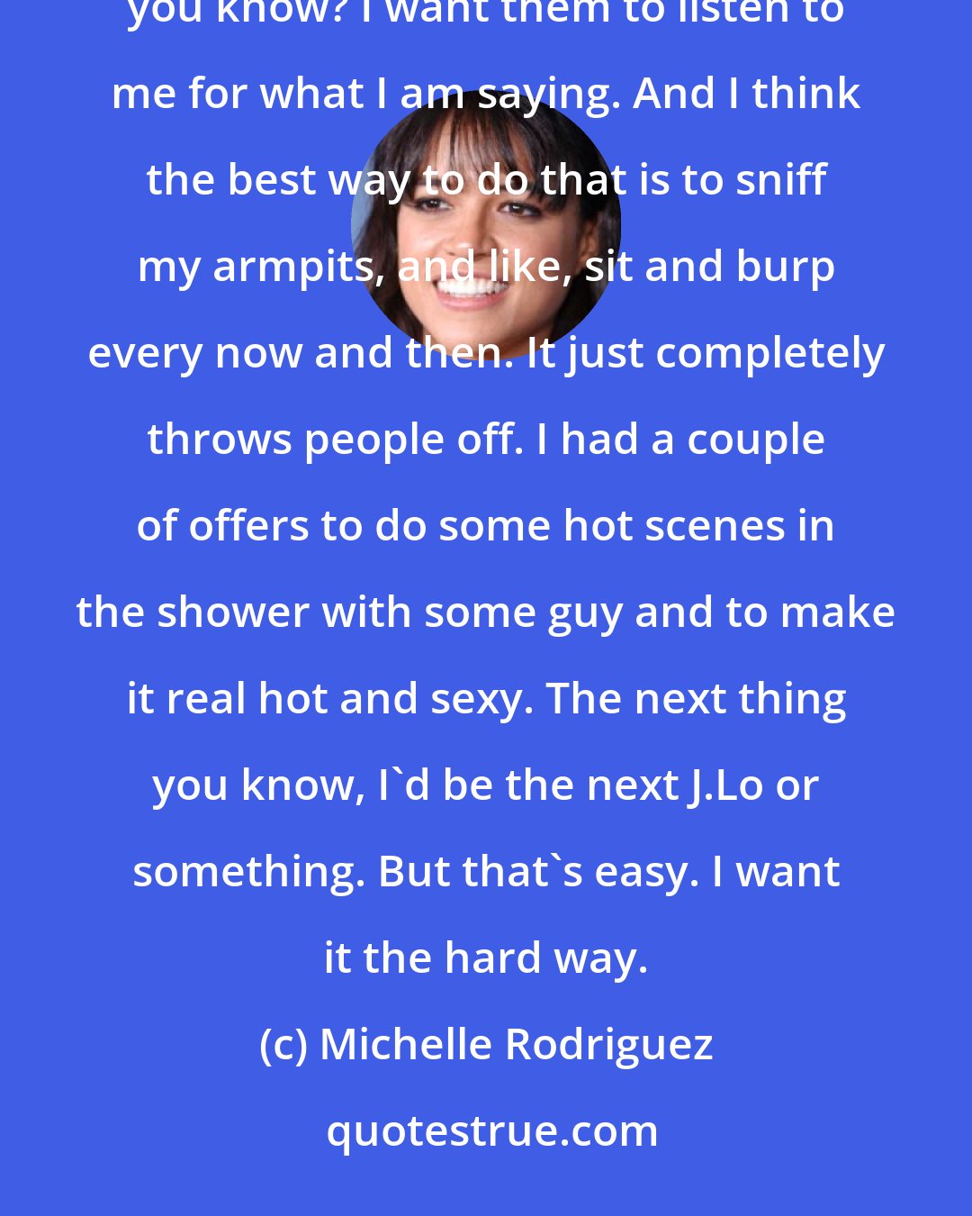 Michelle Rodriguez: I don't want people thinking of me sexually. I don't want people to be like, 'She's hot-looking,' you know? I want them to listen to me for what I am saying. And I think the best way to do that is to sniff my armpits, and like, sit and burp every now and then. It just completely throws people off. I had a couple of offers to do some hot scenes in the shower with some guy and to make it real hot and sexy. The next thing you know, I'd be the next J.Lo or something. But that's easy. I want it the hard way.