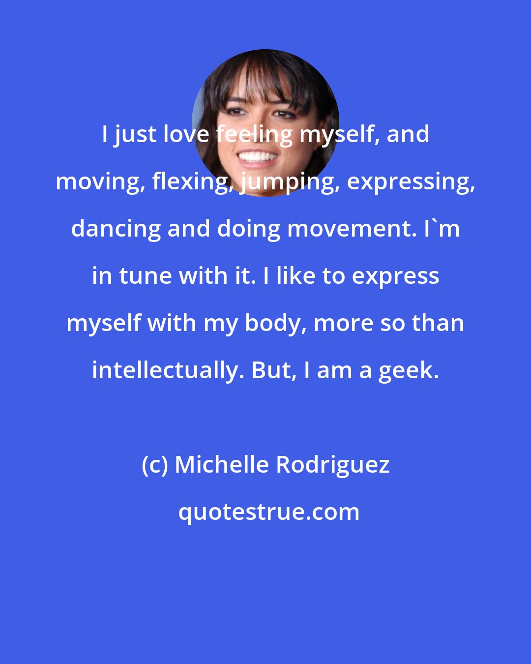 Michelle Rodriguez: I just love feeling myself, and moving, flexing, jumping, expressing, dancing and doing movement. I'm in tune with it. I like to express myself with my body, more so than intellectually. But, I am a geek.