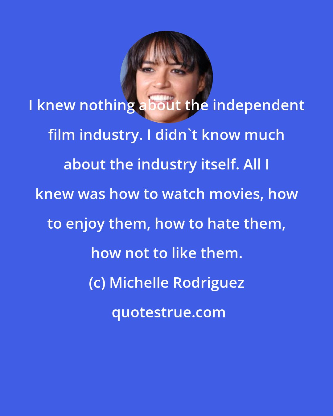 Michelle Rodriguez: I knew nothing about the independent film industry. I didn't know much about the industry itself. All I knew was how to watch movies, how to enjoy them, how to hate them, how not to like them.