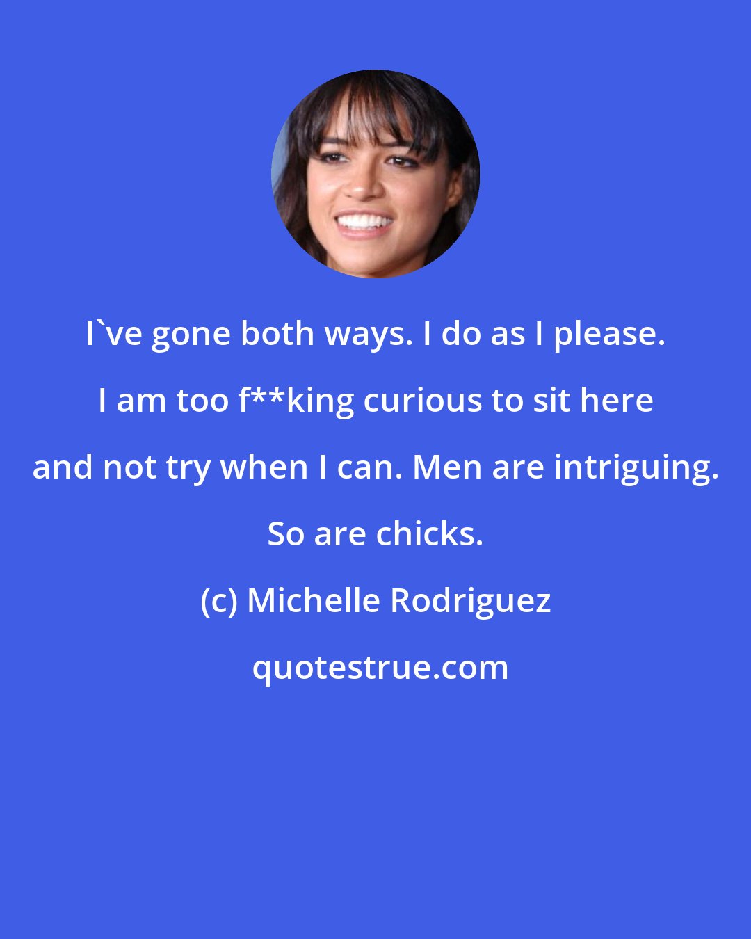 Michelle Rodriguez: I've gone both ways. I do as I please. I am too f**king curious to sit here and not try when I can. Men are intriguing. So are chicks.