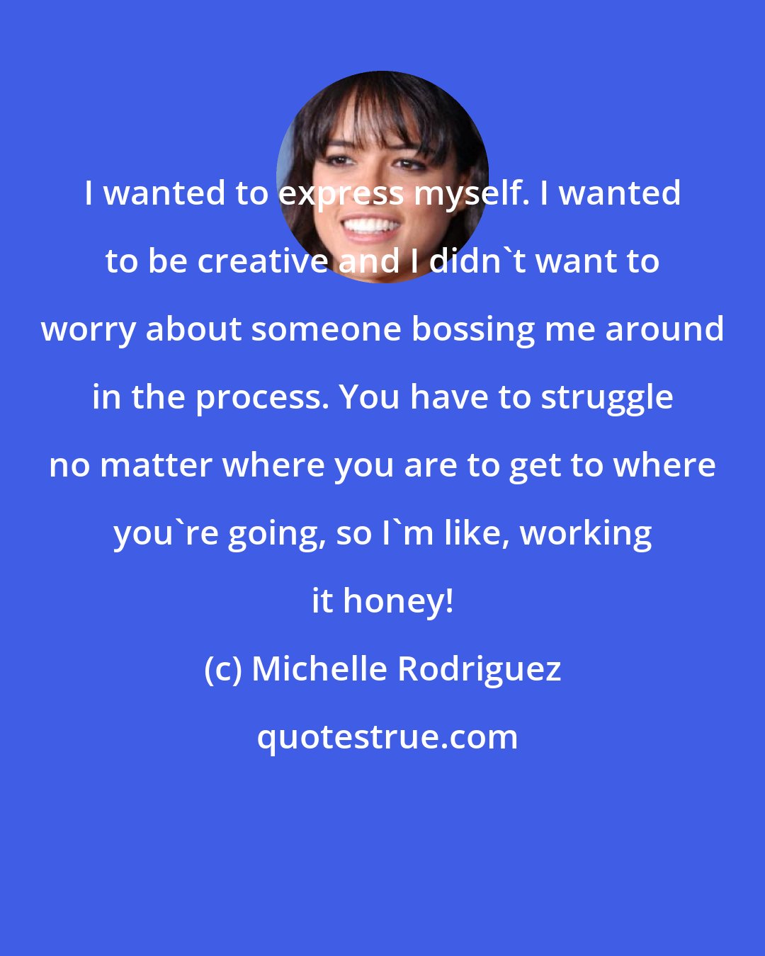 Michelle Rodriguez: I wanted to express myself. I wanted to be creative and I didn't want to worry about someone bossing me around in the process. You have to struggle no matter where you are to get to where you're going, so I'm like, working it honey!