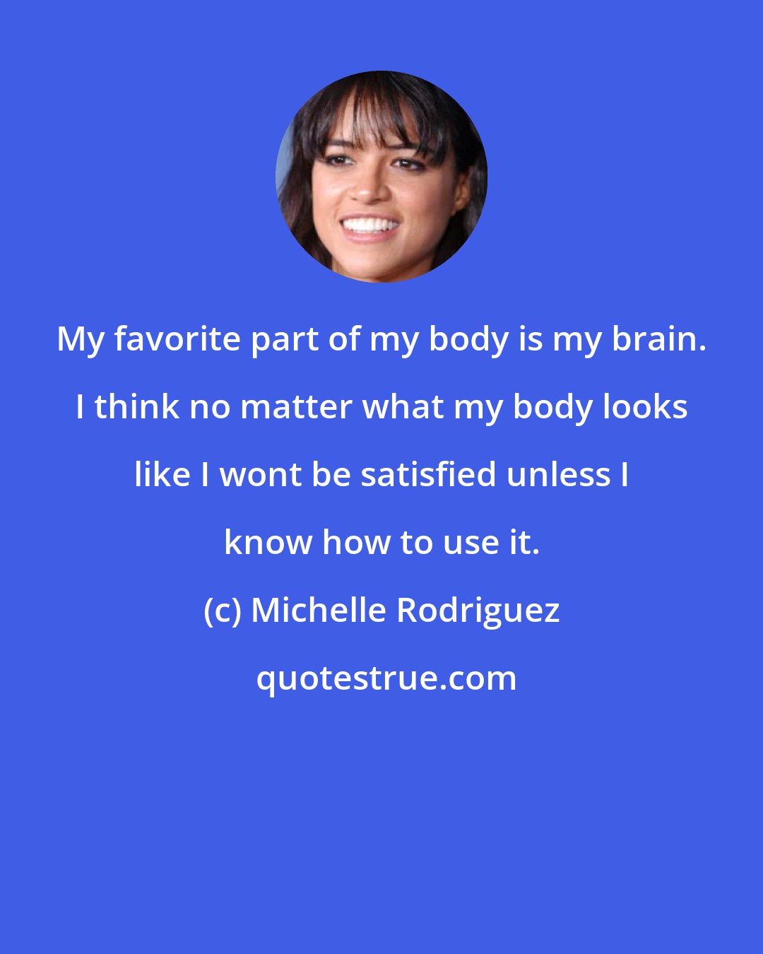 Michelle Rodriguez: My favorite part of my body is my brain. I think no matter what my body looks like I wont be satisfied unless I know how to use it.