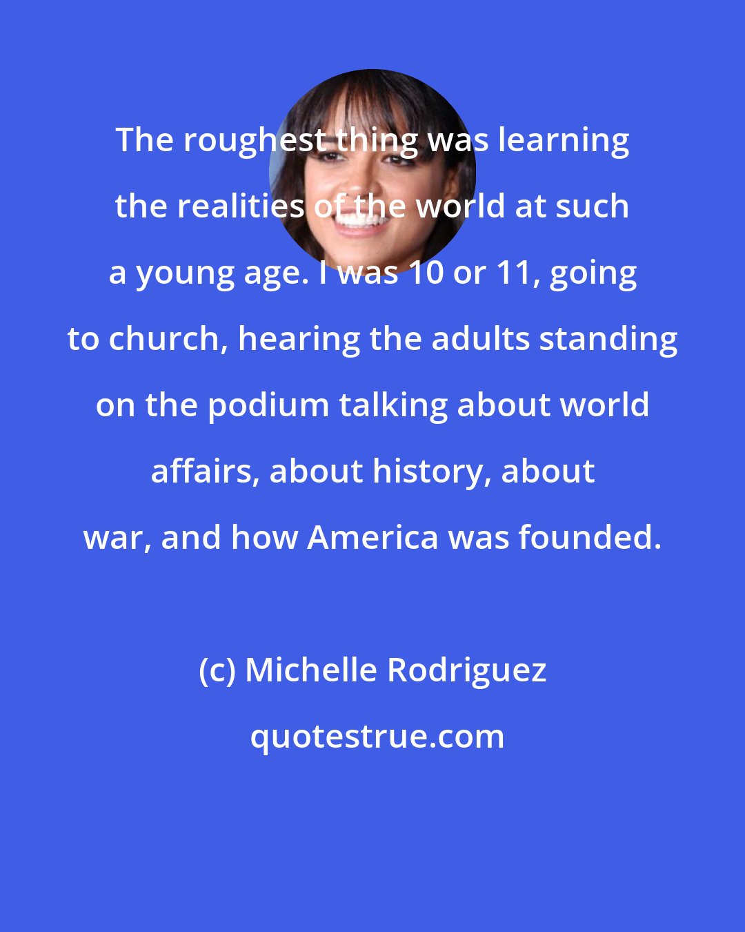 Michelle Rodriguez: The roughest thing was learning the realities of the world at such a young age. I was 10 or 11, going to church, hearing the adults standing on the podium talking about world affairs, about history, about war, and how America was founded.