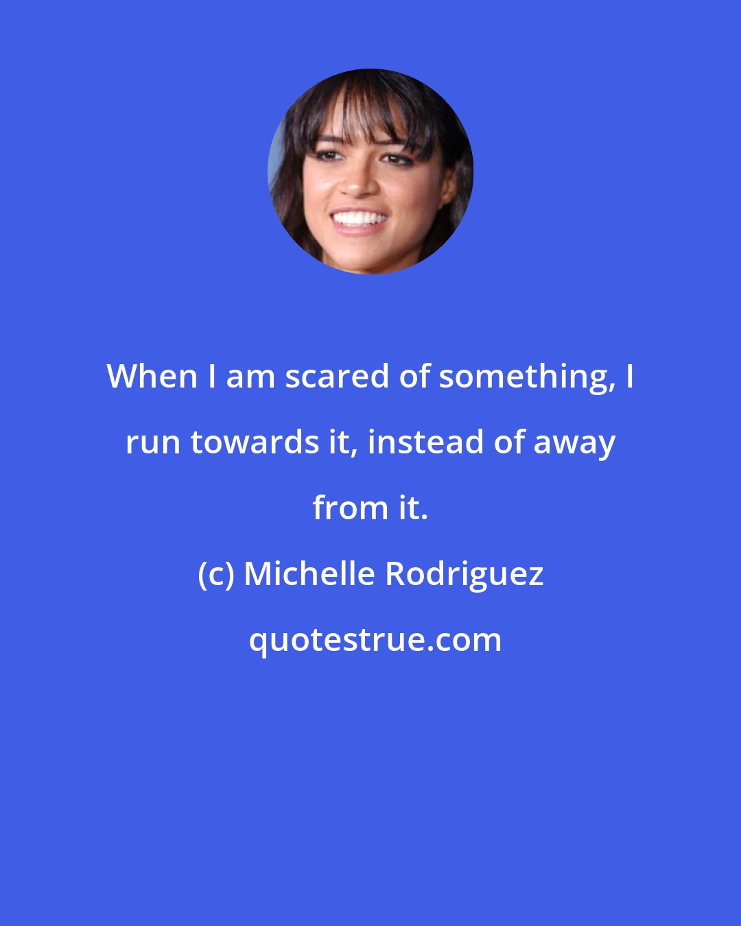 Michelle Rodriguez: When I am scared of something, I run towards it, instead of away from it.