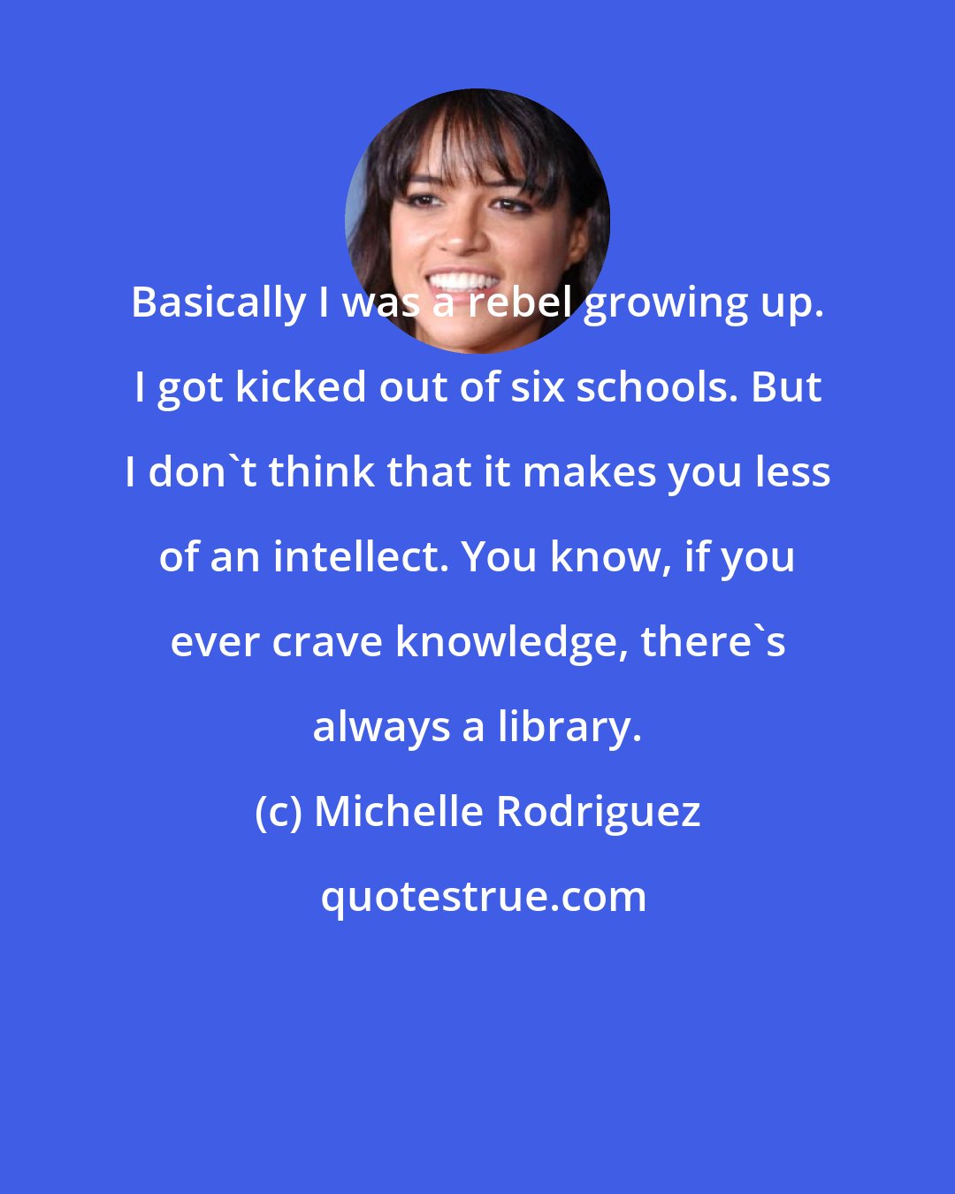 Michelle Rodriguez: Basically I was a rebel growing up. I got kicked out of six schools. But I don't think that it makes you less of an intellect. You know, if you ever crave knowledge, there's always a library.