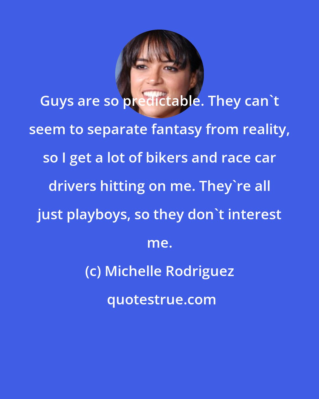 Michelle Rodriguez: Guys are so predictable. They can't seem to separate fantasy from reality, so I get a lot of bikers and race car drivers hitting on me. They're all just playboys, so they don't interest me.