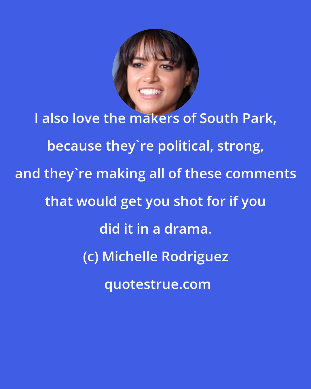 Michelle Rodriguez: I also love the makers of South Park, because they're political, strong, and they're making all of these comments that would get you shot for if you did it in a drama.