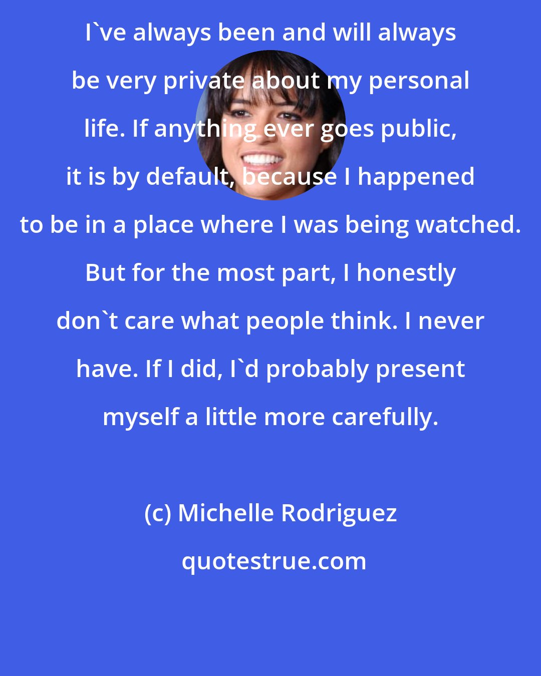 Michelle Rodriguez: I've always been and will always be very private about my personal life. If anything ever goes public, it is by default, because I happened to be in a place where I was being watched. But for the most part, I honestly don't care what people think. I never have. If I did, I'd probably present myself a little more carefully.