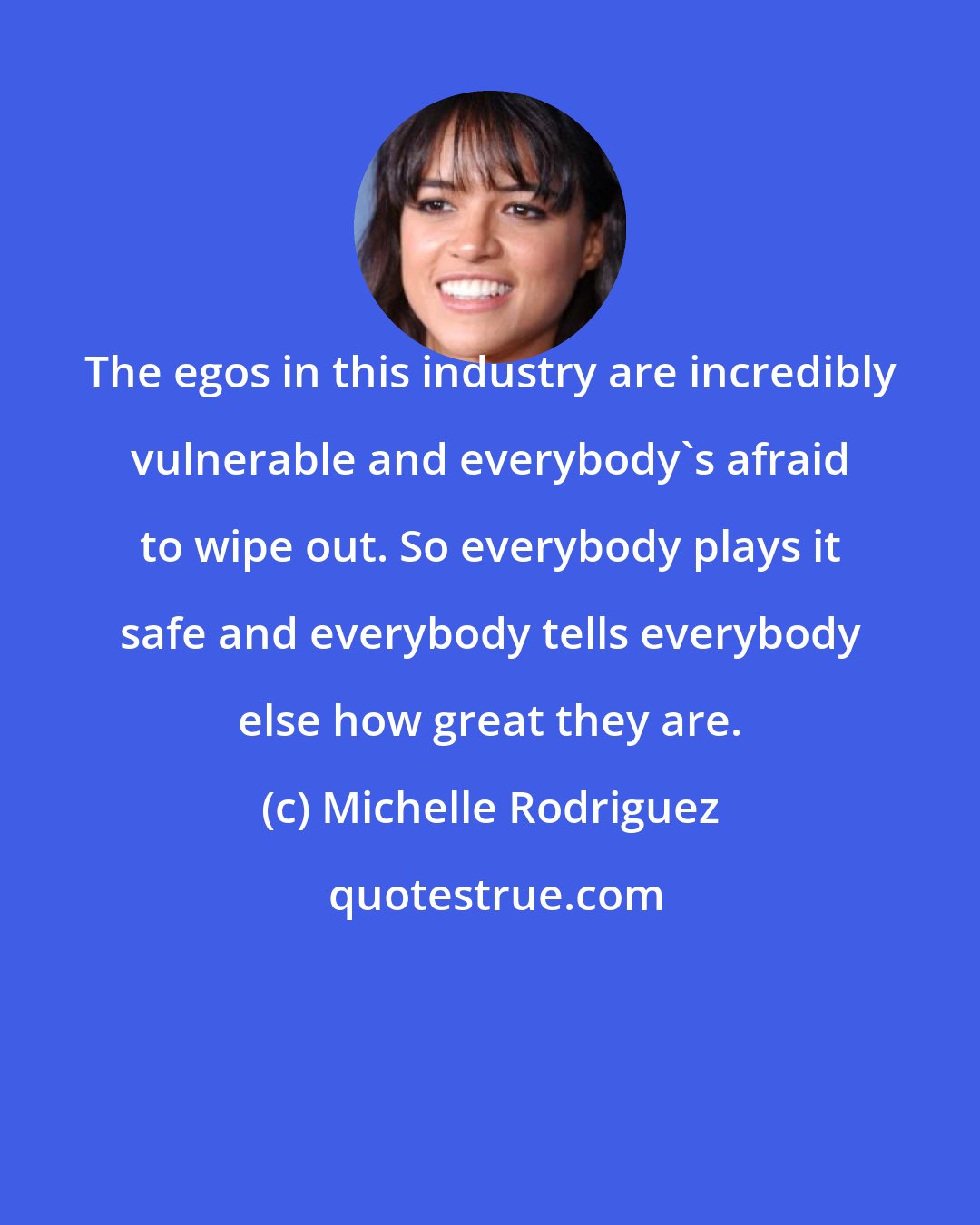 Michelle Rodriguez: The egos in this industry are incredibly vulnerable and everybody's afraid to wipe out. So everybody plays it safe and everybody tells everybody else how great they are.