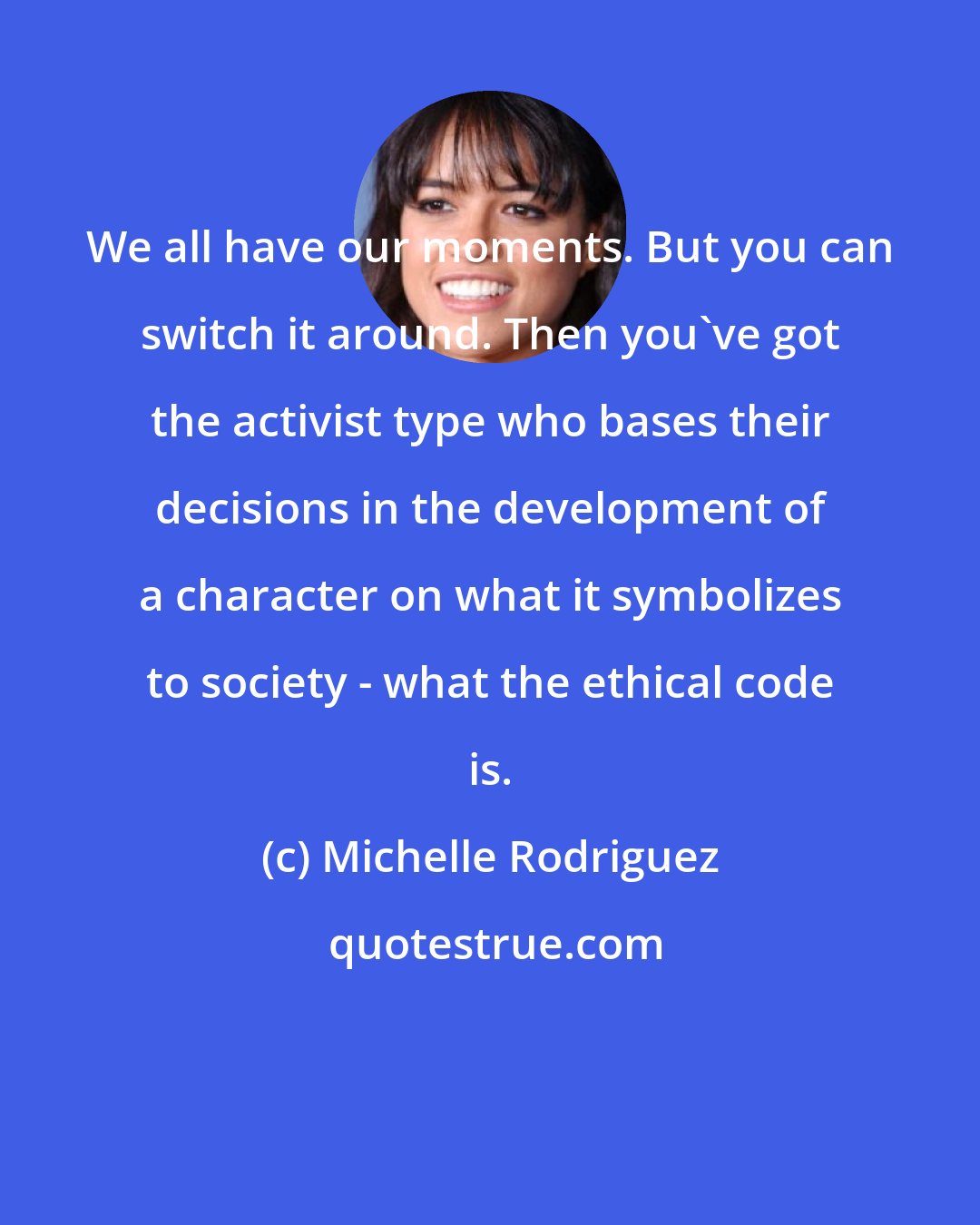 Michelle Rodriguez: We all have our moments. But you can switch it around. Then you've got the activist type who bases their decisions in the development of a character on what it symbolizes to society - what the ethical code is.