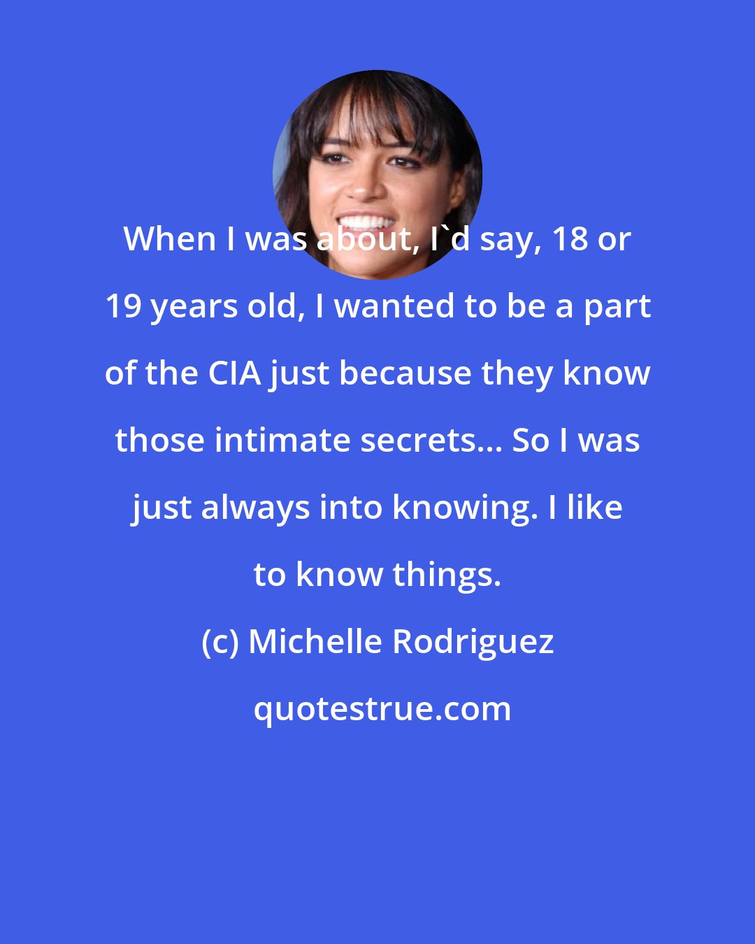 Michelle Rodriguez: When I was about, I'd say, 18 or 19 years old, I wanted to be a part of the CIA just because they know those intimate secrets... So I was just always into knowing. I like to know things.