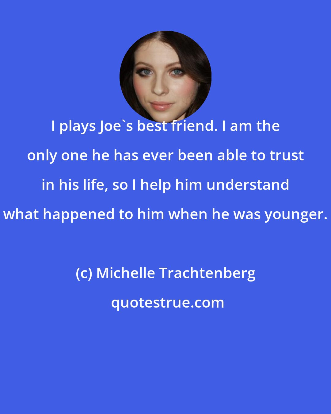 Michelle Trachtenberg: I plays Joe's best friend. I am the only one he has ever been able to trust in his life, so I help him understand what happened to him when he was younger.