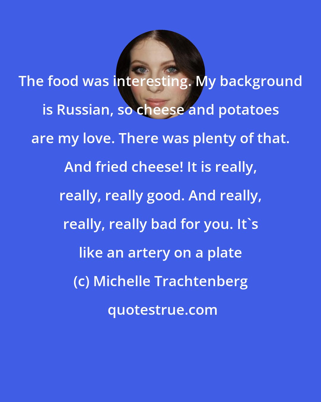 Michelle Trachtenberg: The food was interesting. My background is Russian, so cheese and potatoes are my love. There was plenty of that. And fried cheese! It is really, really, really good. And really, really, really bad for you. It's like an artery on a plate