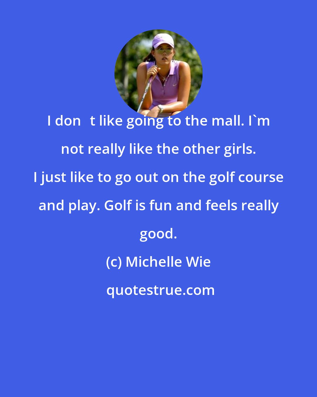 Michelle Wie: I dont like going to the mall. I'm not really like the other girls. I just like to go out on the golf course and play. Golf is fun and feels really good.