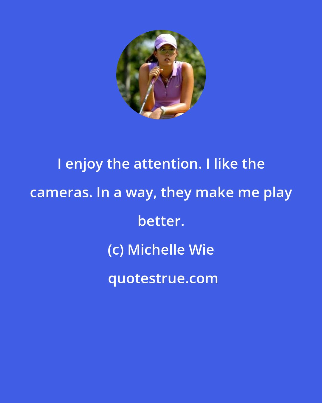 Michelle Wie: I enjoy the attention. I like the cameras. In a way, they make me play better.