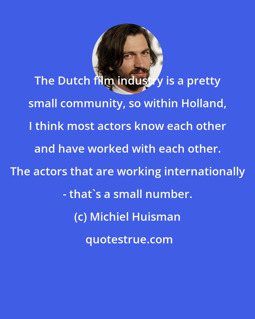 Michiel Huisman: The Dutch film industry is a pretty small community, so within Holland, I think most actors know each other and have worked with each other. The actors that are working internationally - that's a small number.