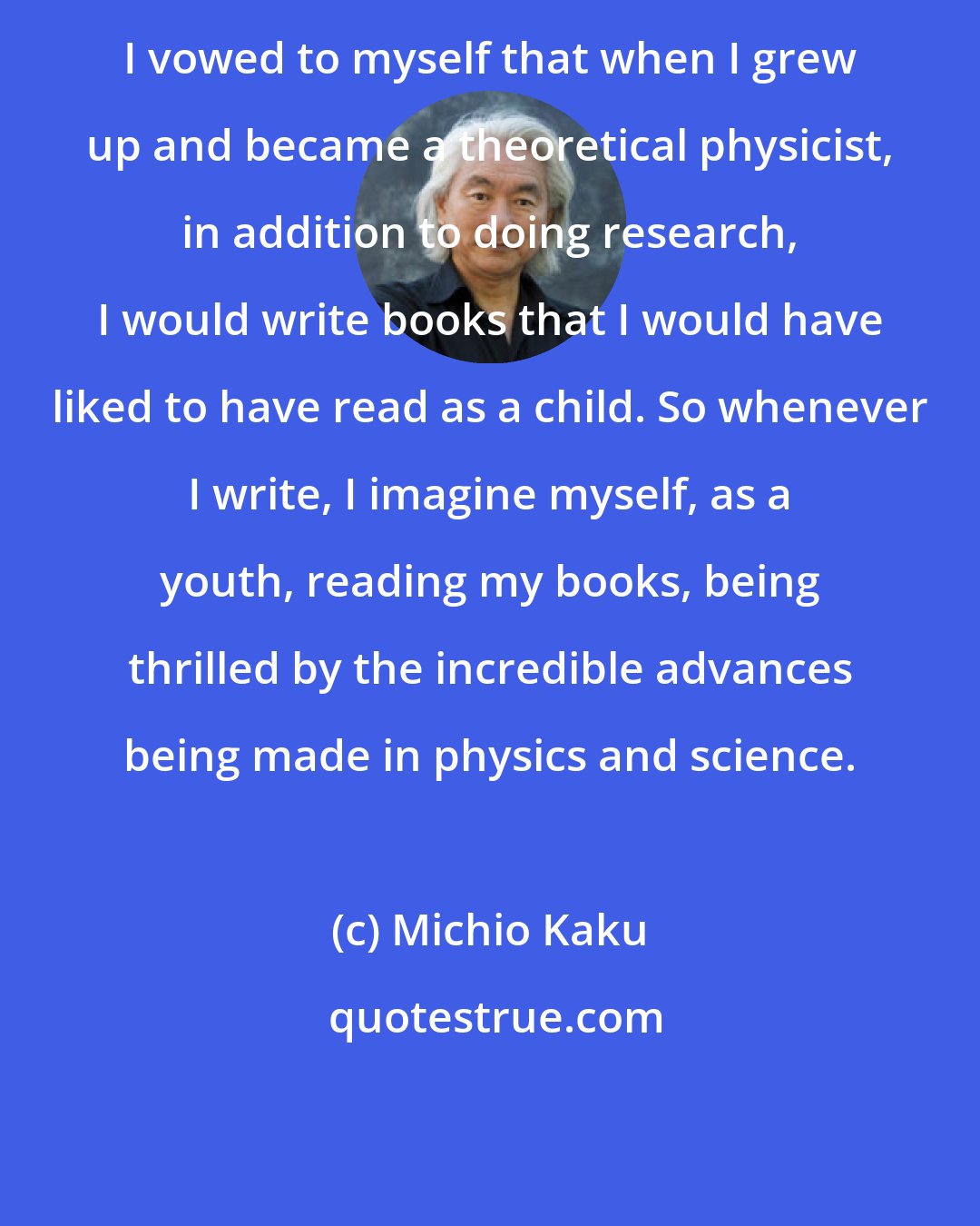 Michio Kaku: I vowed to myself that when I grew up and became a theoretical physicist, in addition to doing research, I would write books that I would have liked to have read as a child. So whenever I write, I imagine myself, as a youth, reading my books, being thrilled by the incredible advances being made in physics and science.