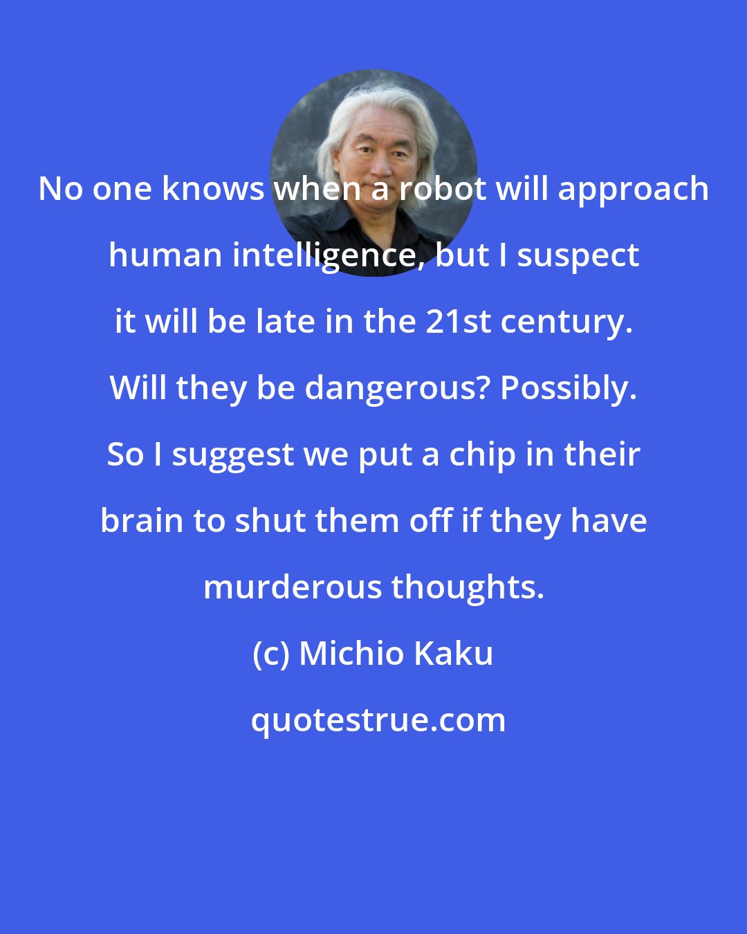 Michio Kaku: No one knows when a robot will approach human intelligence, but I suspect it will be late in the 21st century. Will they be dangerous? Possibly. So I suggest we put a chip in their brain to shut them off if they have murderous thoughts.