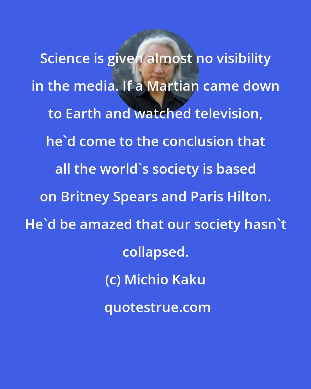 Michio Kaku: Science is given almost no visibility in the media. If a Martian came down to Earth and watched television, he'd come to the conclusion that all the world's society is based on Britney Spears and Paris Hilton. He'd be amazed that our society hasn't collapsed.