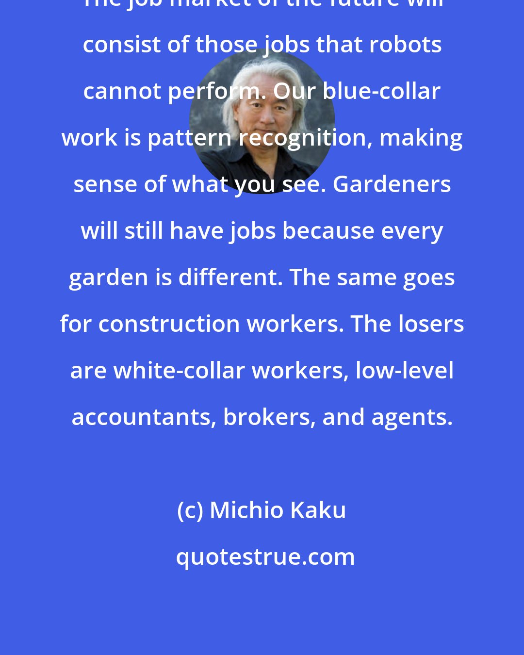 Michio Kaku: The job market of the future will consist of those jobs that robots cannot perform. Our blue-collar work is pattern recognition, making sense of what you see. Gardeners will still have jobs because every garden is different. The same goes for construction workers. The losers are white-collar workers, low-level accountants, brokers, and agents.