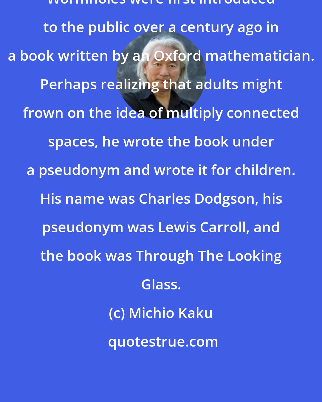 Michio Kaku: Wormholes were first introduced to the public over a century ago in a book written by an Oxford mathematician. Perhaps realizing that adults might frown on the idea of multiply connected spaces, he wrote the book under a pseudonym and wrote it for children. His name was Charles Dodgson, his pseudonym was Lewis Carroll, and the book was Through The Looking Glass.