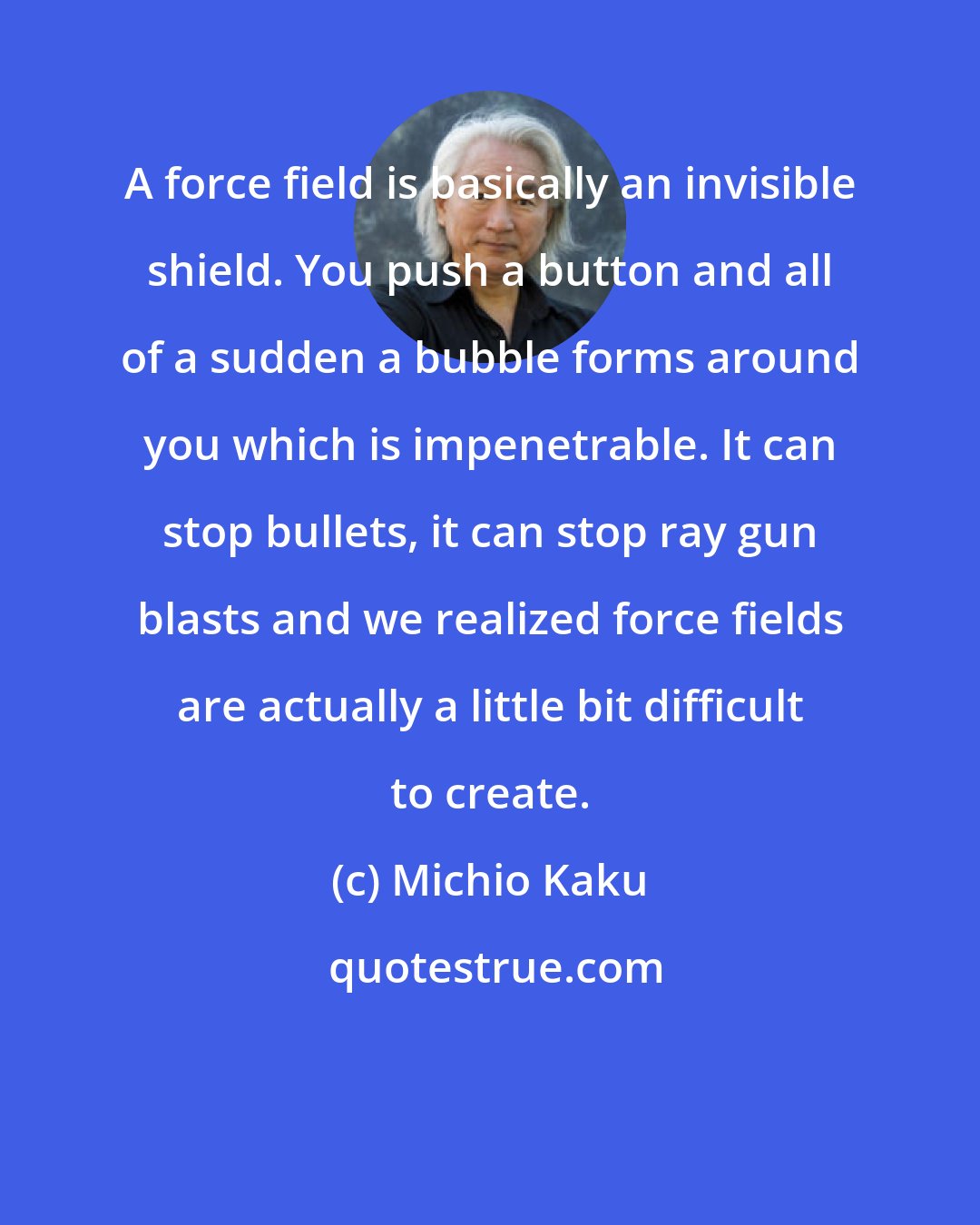 Michio Kaku: A force field is basically an invisible shield. You push a button and all of a sudden a bubble forms around you which is impenetrable. It can stop bullets, it can stop ray gun blasts and we realized force fields are actually a little bit difficult to create.