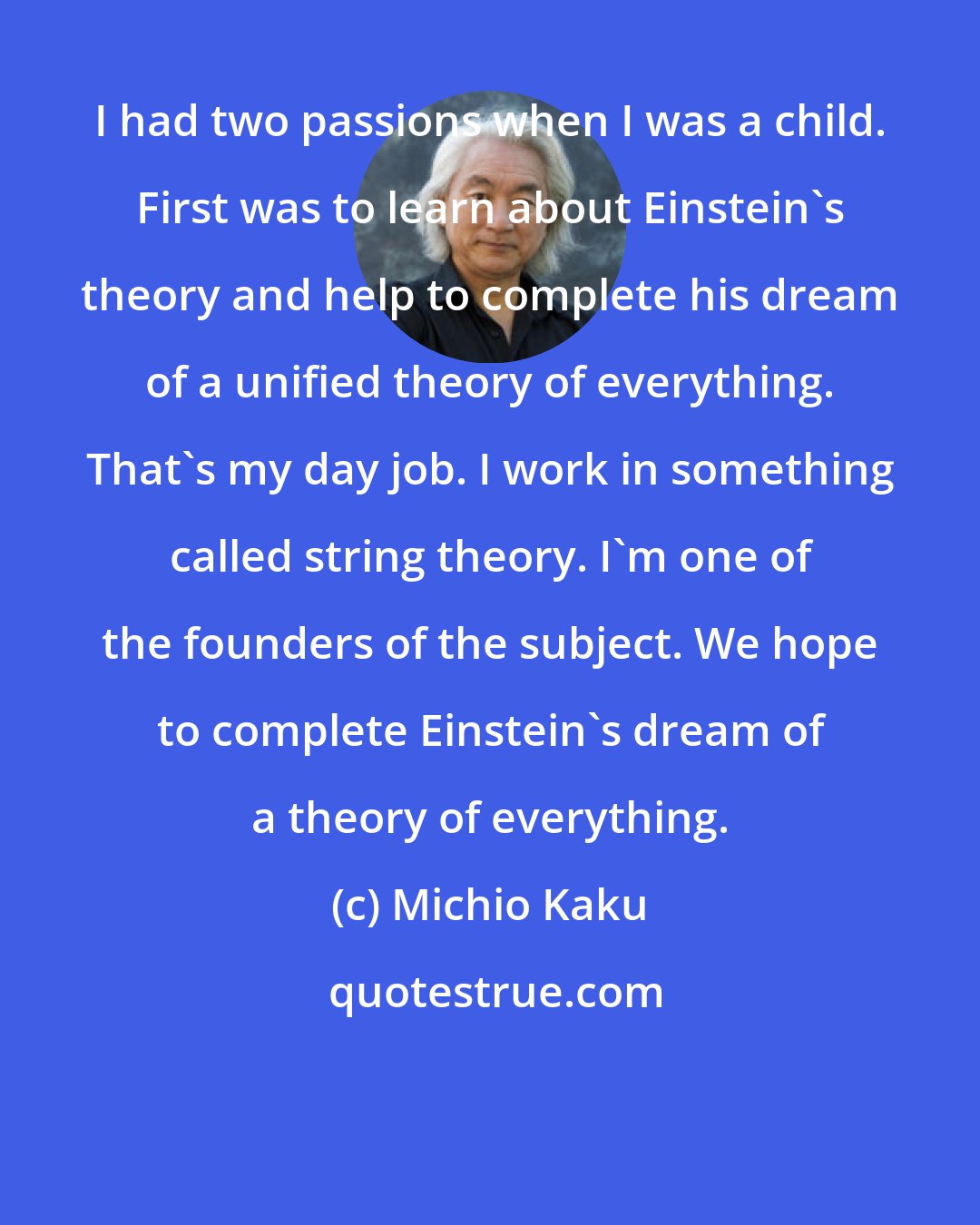 Michio Kaku: I had two passions when I was a child. First was to learn about Einstein's theory and help to complete his dream of a unified theory of everything. That's my day job. I work in something called string theory. I'm one of the founders of the subject. We hope to complete Einstein's dream of a theory of everything.