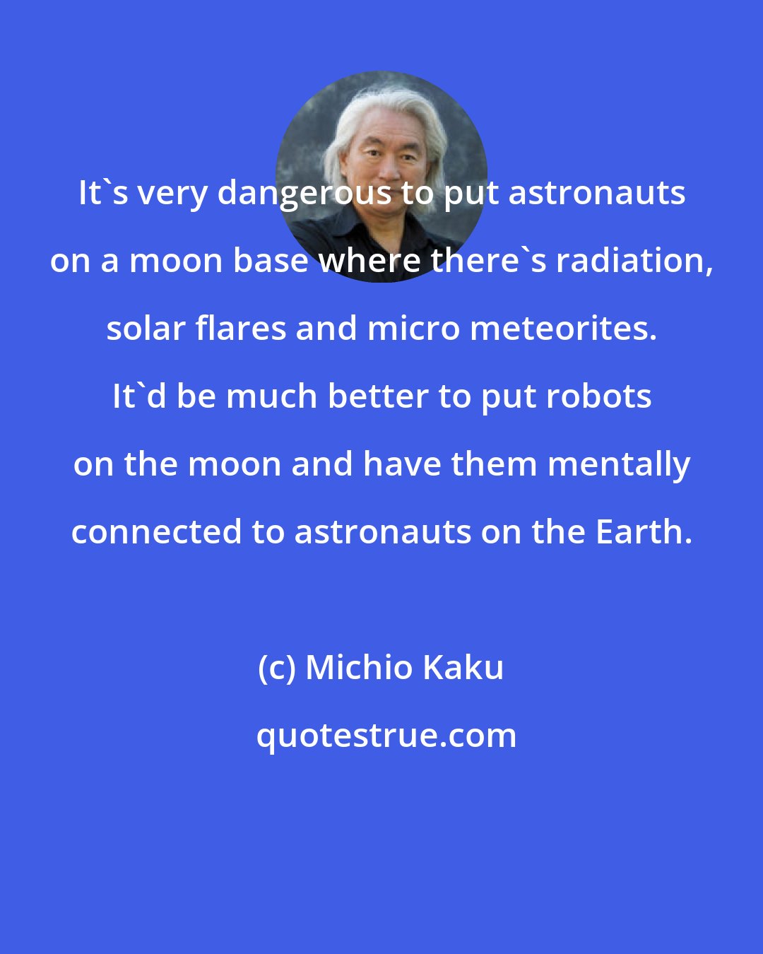 Michio Kaku: It's very dangerous to put astronauts on a moon base where there's radiation, solar flares and micro meteorites. It'd be much better to put robots on the moon and have them mentally connected to astronauts on the Earth.