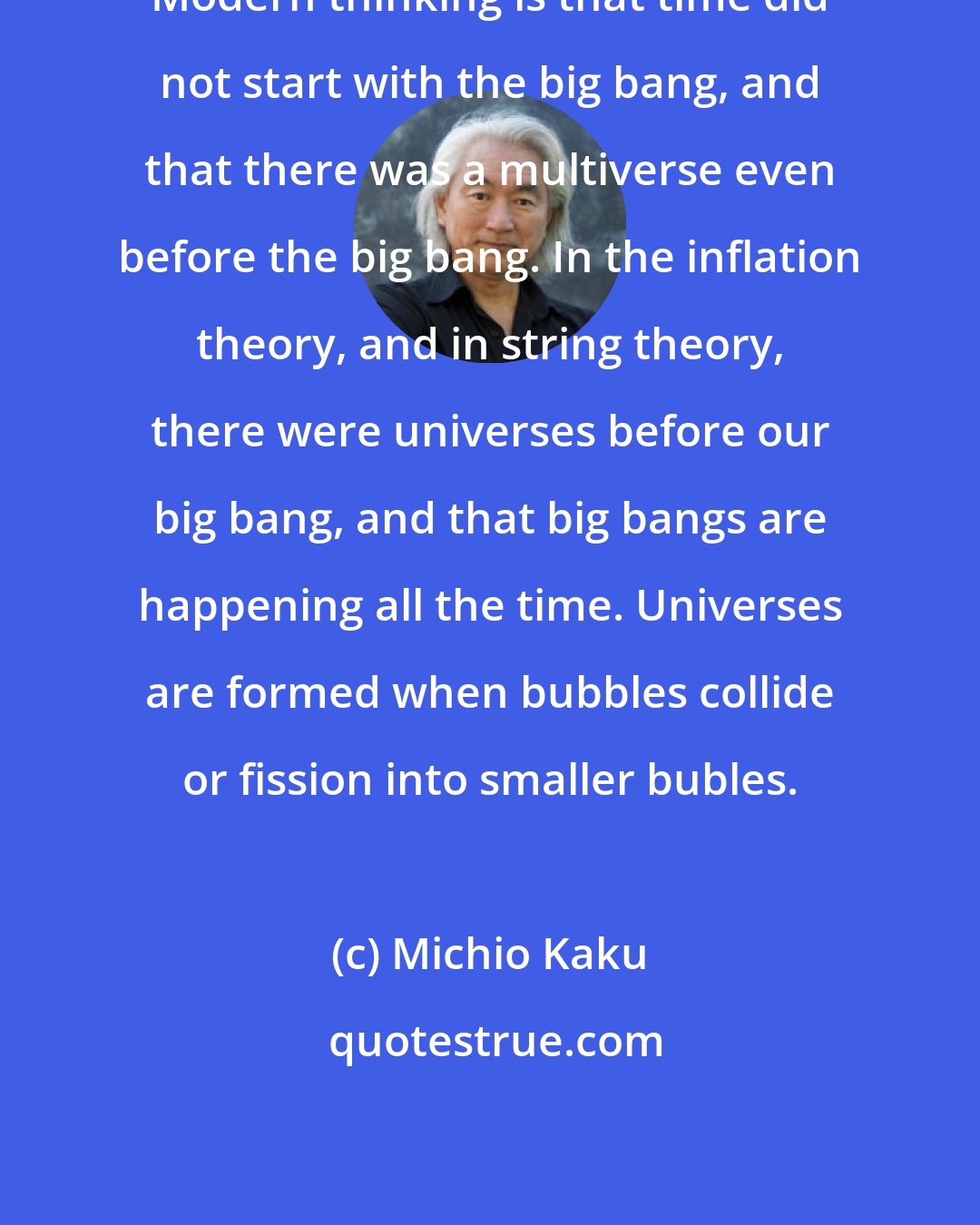 Michio Kaku: Modern thinking is that time did not start with the big bang, and that there was a multiverse even before the big bang. In the inflation theory, and in string theory, there were universes before our big bang, and that big bangs are happening all the time. Universes are formed when bubbles collide or fission into smaller bubles.
