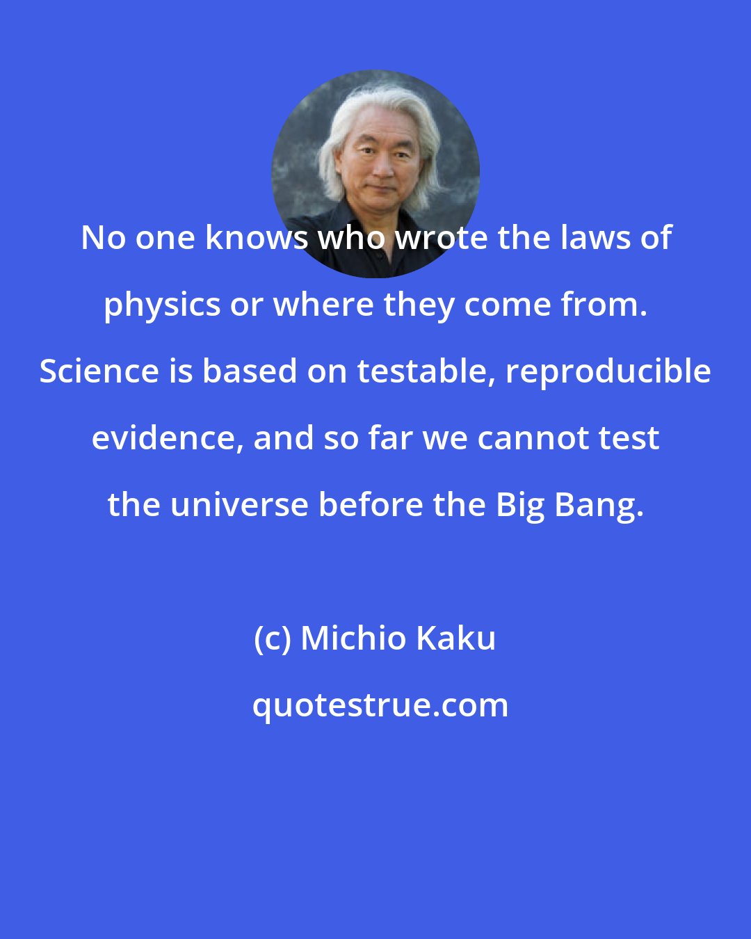 Michio Kaku: No one knows who wrote the laws of physics or where they come from. Science is based on testable, reproducible evidence, and so far we cannot test the universe before the Big Bang.